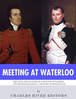 Meeting At Waterloo : The Lives And Legacies Of Napoleon Bonaparte And Arthur Wellesley, The Duke Of Wellington