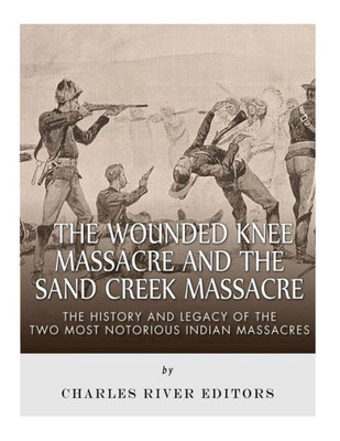 The Wounded Knee Massacre And The Sand Creek Massacre : The History And Legacy Of The Two Most Notorious Indian Massacres