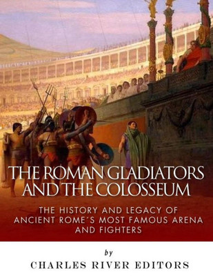 The Roman Gladiators And The Colosseum : The History And Legacy Of Ancient Rome'S Most Famous Arena And Fighters
