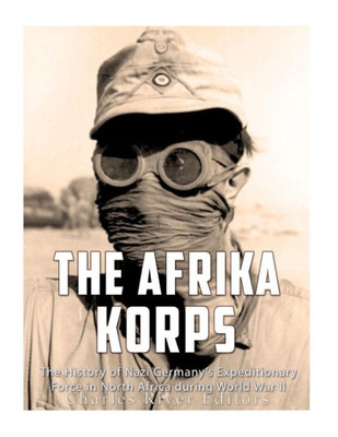 The Afrika Korps : The History Of Nazi Germanys Expeditionary Force In North Africa During World War Ii