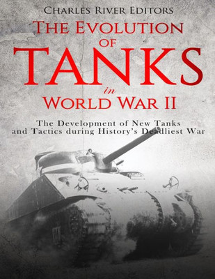 The Evolution Of Tanks In World War Ii : The Development Of New Tanks And Tactics During History'S Deadliest War