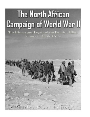 The North African Campaign Of World War Ii : The History And Legacy Of The Decisive Allied Victory In North Africa