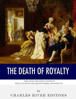The Death Of Royalty : The Lives And Executions Of King Louis Xvi And Queen Marie Antoinette