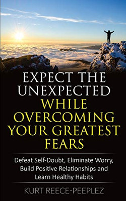 Expect The Unexpected While Overcoming Your Greatest Fears: Defeat Self-Doubt, Eliminate Worry, Build Positive Relationships and Learn Healthy Habits