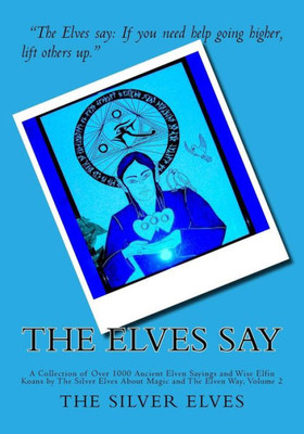 The Elves Say : A Collection Of Over 1000 Ancient Elven Sayings And Wise Elfin Koans By The Silver Elves About Magic And The Elven Way, Volume 2