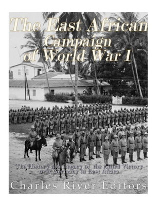 The East African Campaign Of World War I : The History And Legacy Of The Allied Victory Over Germany In East Africa