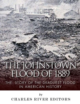 The Johnstown Flood Of 1889 : The Story Of The Deadliest Flood In American History