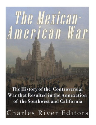 The Mexican-American War : The History Of The Controversial War That Resulted In The Annexation Of The Southwest And California