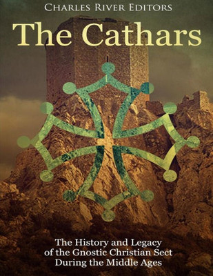 The Cathars : The History And Legacy Of The Gnostic Christian Sect During The Middle Ages