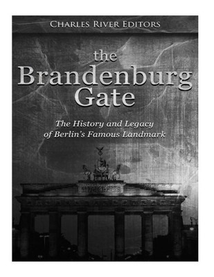 The Brandenburg Gate : The History And Legacy Of Berlin'S Famous Landmark