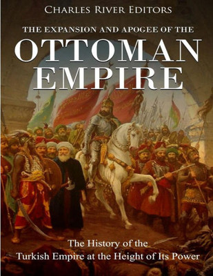 The Expansion And Apogee Of The Ottoman Empire : The History Of The Turkish Empire At The Height Of Its Power
