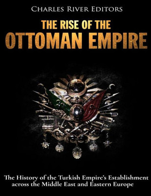 The Rise Of The Ottoman Empire : The History Of The Turkish Empire'S Establishment Across The Middle East And Eastern Europe