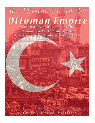 The Dissolution Of The Ottoman Empire : The History And Legacy Of The Ottoman Turks' Decline And The Creation Of The Modern Middle East