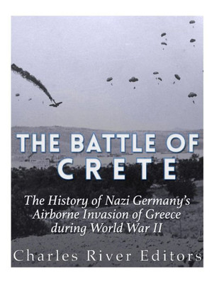 The Battle Of Crete : The History Of Nazi Germany'S Airborne Invasion Of Greece During World War Ii