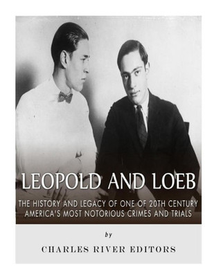 Leopold And Loeb : The History And Legacy Of One Of 20Th Century Americas Most Notorious Crimes And Trials