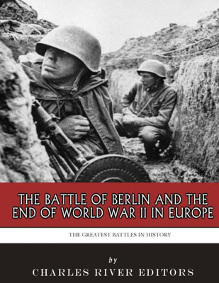 The Greatest Battles In History : The Battle Of Berlin And The End Of World War Ii In Europe