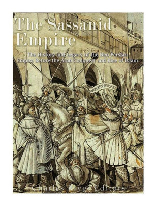 The Sassanid Empire : The History And Legacy Of The Neo-Persian Empire Before The Arab Conquest And Rise Of Islam