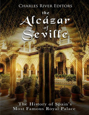 The Alcázar Of Seville : The History Of Spain'S Most Famous Royal Palace