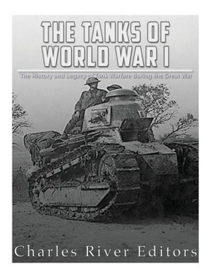 The Tanks Of World War I : The History And Legacy Of Tank Warfare During The Great War