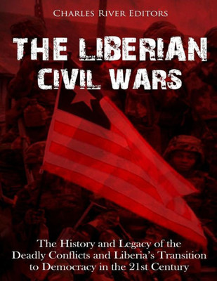 The Liberian Civil Wars : The History And Legacy Of The Deadly Conflicts And Liberias Transition To Democracy In The 21St Century