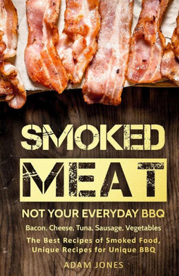 Smoked Meat : Not Your Everyday Bbq; Bacon, Cheese, Tuna, Sausage, Vegetables: The Best Recipes Of Smoked Food, Unique Recipes For Unique Bbq