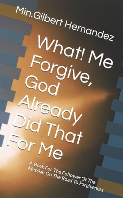 What! Me Forgive, God Already Did That For Me : A Book For The Follower Of The Messiah On The Road To Forgiveness