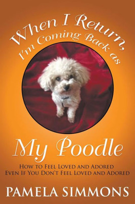 When I Return, I'M Coming Back As My Poodle : How To Feel Loved And Adored Even If You Don'T Feel Loved And Adored