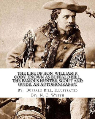 The Life Of Hon. William F. Cody, Known As Buffalo Bill, The Famous Hunter, Scout And Guide. An Autobiography. By: Buffalo Bill, Illustrated By: N. C. Wyeth : An Autobiography (Illustrated).