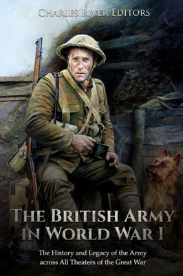 The British Army In World War I : The History And Legacy Of The Army Across All Theaters Of The Great War