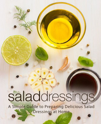 Salad Dressings : A Simple Guide To Preparing Delicious Salad Dressings At Home