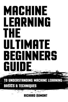 Machine Learning : The Ultimate Beginners Guide To Understanding Machine Learning Basics & Techniques