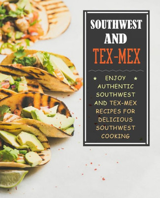 Southwest And Tex-Mex : Enjoy Authentic Southwest And Tex-Mex Recipes For Delicious Southwest Cooking