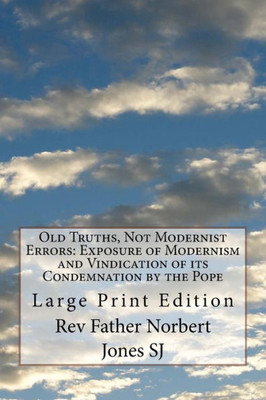Old Truths, Not Modernist Errors : Exposure Of Modernism And Vindication Of Its Condemnation By The Pope