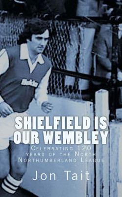 Shielfield Is Our Wembley : Celebrating 120 Years Of The North Northumberland League