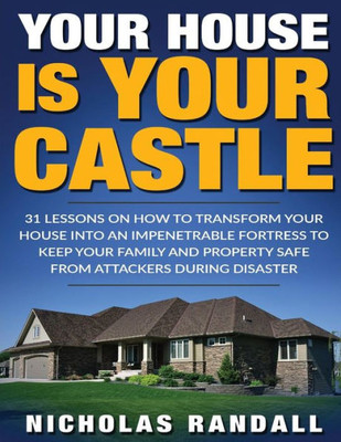 Your House Is Your Castle : 31 Lessons On How To Transform Your House Into An Impenetrable Fortress To Keep Your Family And Property Safe From Attackers During Disaster