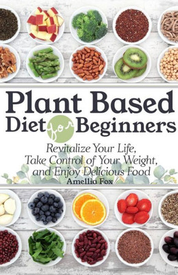 Plant Based Diet For Beginners : Revitalize Your Life, Take Control Of Your Weight, And Enjoy Delicious Food