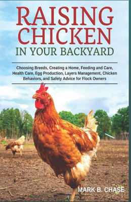 Raising Chickens In Your Backyard : Choosing Breeds, Creating A Home, Feeding And Care, Health Care, Egg Production, Layers Management, Chicken Behaviors, And Safety Advice For Flock Owners