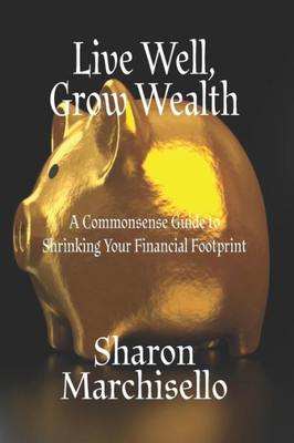 Live Well, Grow Wealth : A Commonsense Guide To Shrinking Your Financial Footprint