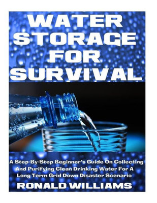 Water Storage For Survival : A Step-By-Step Beginner'S Guide On Collecting And Purifying Clean Drinking Water For A Long Term Grid Down Disaster Scenario