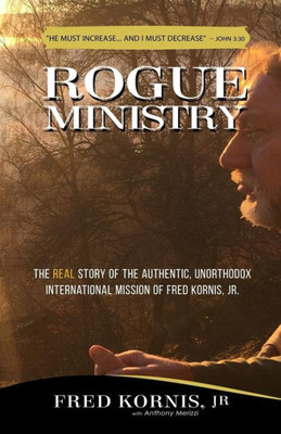Rogue Ministry : The Real Story Of The Authentic, Unorthodox International Mission Of Fred Kornis, Jr.
