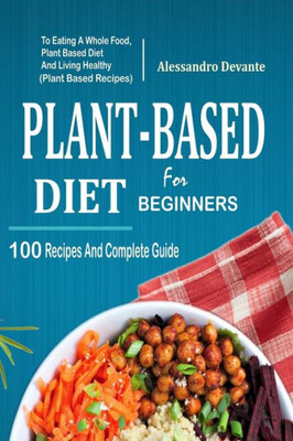 Plant Based Diet For Beginners : 100 Recipes And Complete Guide To Eating A Whole Food, Plant-Based Diet And Living Healthy (Plant-Based Recipes)