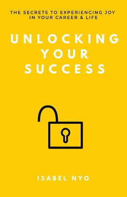 Unlocking Your Success : The Secrets To Experiencing Joy In Your Career And Life