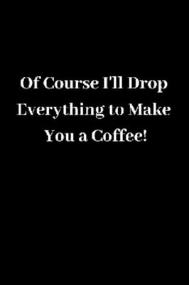 Of Course I'Ll Drop Everything To Make You A Coffee!