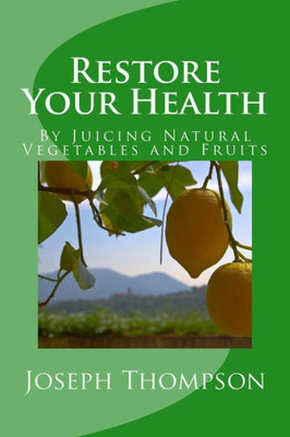 Restore Your Health : By Juicing Natural Vegetables And Fruits