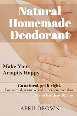 Natural Homemade Deodorant : Make Your Armpit Happy Go Natural Get It Right For Normal, Sensitive And Super-Sensitive Skin Diy In Less Than 20 Mins