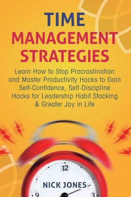 Time Management Strategies : Learn How To Stop Procrastination And Master Productivity Hacks To Gain Self-Confidence, Self-Discipline Hacks For Leadership Habit Stacking And Greater Joy In Life
