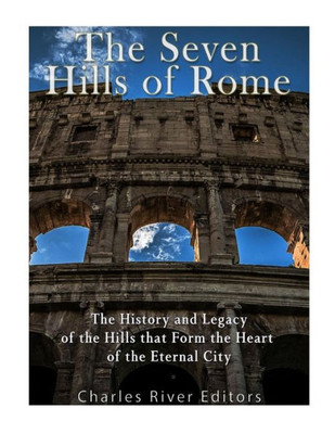 The Seven Hills Of Rome : The History And Legacy Of The Hills That Form The Heart Of The Eternal City