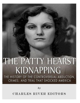 The Patty Hearst Kidnapping : The History Of The Controversial Abduction, Crimes, And Trial That Shocked America
