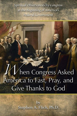 When Congress Asked America To Fast, Pray, And Give Thanks To God : Spiritual Observances By Congress At The Beginning Of America'S Federal Government