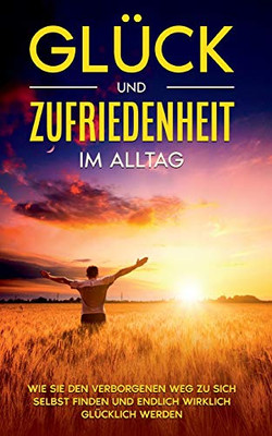Glück und Zufriedenheit im Alltag: Wie Sie den verborgenen Weg zu sich selbst finden und endlich wirklich glücklich werden (German Edition)